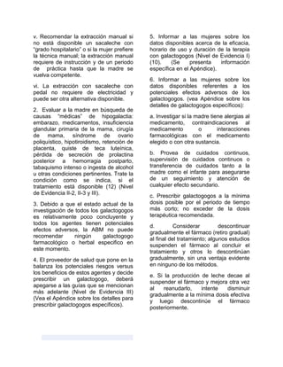 v. Recomendar la extracción manual si
no está disponible un sacaleche con
“grado hospitalario” o si la mujer prefiere
la técnica manual; la extracción manual
requiere de instrucción y de un periodo
de práctica hasta que la madre se
vuelva competente.
vi. La extracción con sacaleche con
pedal no requiere de electricidad y
puede ser otra alternativa disponible.
2. Evaluar a la madre en búsqueda de
causas “médicas” de hipogalactia:
embarazo, medicamentos, insuficiencia
glandular primaria de la mama, cirugía
de mama, síndrome de ovario
poliquístico, hipotiroidismo, retención de
placenta, quiste de teca luteínica,
pérdida de secreción de prolactina
posterior a hemorragia postparto,
tabaquismo intenso o ingesta de alcohol
u otras condiciones pertinentes. Trate la
condición como se indica, si el
tratamiento está disponible (12) (Nivel
de Evidencia II-2, II-3 y III).
3. Debido a que el estado actual de la
investigación de todos los galactogogos
es relativamente poco concluyente y
todos los agentes tienen potenciales
efectos adversos, la ABM no puede
recomendar ningún galactogogo
farmacológico o herbal especifico en
este momento.
4. El proveedor de salud que pone en la
balanza los potenciales riesgos versus
los beneficios de estos agentes y decide
prescribir un galactogogo, deberá
apegarse a las guías que se mencionan
más adelante (Nivel de Evidencia III)
(Vea el Apéndice sobre los detalles para
prescribir galactogogos específicos).
5. Informar a las mujeres sobre los
datos disponibles acerca de la eficacia,
horario de uso y duración de la terapia
con galactogogos (Nivel de Evidencia I)
(10). (Se presenta información
específica en el Apéndice).
6. Informar a las mujeres sobre los
datos disponibles referentes a los
potenciales efectos adversos de los
galactogogos. (vea Apéndice sobre los
detalles de galactogogos específicos):
a. Investigar si la madre tiene alergias al
medicamento, contraindicaciones al
medicamento o interacciones
farmacológicas con el medicamento
elegido o con otra sustancia.
b. Provea de cuidados continuos,
supervisión de cuidados continuos o
transferencia de cuidados tanto a la
madre como el infante para asegurarse
de un seguimiento y atención de
cualquier efecto secundario.
c. Prescribir galactogogos a la mínima
dosis posible por el periodo de tiempo
más corto; no exceder de la dosis
terapéutica recomendada.
d. Considerar descontinuar
gradualmente el fármaco (retiro gradual)
al final del tratamiento; algunos estudios
suspenden el fármaco al concluir el
tratamiento y otros lo descontinúan
gradualmente, sin una ventaja evidente
en ninguno de los métodos.
e. Si la producción de leche decae al
suspender el fármaco y mejora otra vez
al reanudarlo, intente disminuir
gradualmente a la mínima dosis efectiva
y luego descontinúe el fármaco
posteriormente.
 