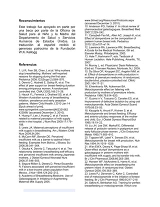 Reconocimientos
Este trabajo fue apoyado en parte por
una beca por parte de la Oficina de
Salud para el Niño y la Madre del
Departamento de Salud y Servicios
Humanos de Estados Unidos. La
traducción al español recibió el
generoso patrocinio de la Fundación
W.K. Kellogg
Referencias
1. Li R, Fein SB, Chen J, et al. Why mothers
stop breastfeeding: Mothers’ self-reported
reasons for stopping during the first year.
Pediatrics 2008;122(Suppl 2):S69–S76.
2. Dennis C, Hodnett E, Gallop R, et al. The
effect of peer support on breast-feeding duration
among primiparous women: A randomized
controlled trial. CMAJ 2002;166:21–28.
3. Hauck YL, Fenwick J, Dhaliwal SS, et al. A
Western Australian survey of breastfeeding
initiation, prevalence and early cessation
patterns. Matern Child Health J 2010 Jan 14
[Epub ahead of print].
www.springerlink.com/content/j462321682
423568/ (accessed December 3, 2010).
4. Huang Y, Lee J, Huang C, et al. Factors
related to maternal perception of milk supply
while in the hospital. J Nurs Res 2009;17:179–
188.
5. Lewis JA. Maternal perceptions of insufficient
milk supply in breastfeeding. Am J Matern Child
Nurs 2009;34:264.
6. McCann MF, Bender DE. Perceived
insufficient milk as a barrier to optimal infant
feeding: Examples from Bolivia. J Biosoc Sci
2006;38:341–364.
7. Otsuka K, Dennis C, Tatsuoka H, et al. The
relationship between breastfeeding self-efficacy
and perceived insufficient milk among Japanese
mothers. J Obstet Gynecol Neonatal Nurs
2008;37:546–555.
8. Segura-Millan S, Dewey D, Perez-Escamilla
R. Factors associated with perceived insufficient
milk in a low-income urban population from
Mexico. J Nutr 1994;124:202–212.
9. Academy of Breastfeeding Medicine. Use of
Galactogogues in Initiating or Augmenting
Maternal Milk Supply 2004.
www.bfmed.org/Resources/Protocols.aspx
(accessed December 3, 2010).
10. Anderson PO, Valdes V. A critical review of
pharmaceutical galactogogues. Breastfeed Med
2007;2:229–242.
11. Campbell-Yeo ML, Allen AC, Joseph K, et al.
Effect of domperidone on the composition of
preterm human breast milk. Pediatrics
2010;125:e107–e114.
12. Lawrence RA, Lawrence RM. Breastfeeding:
A Guide for the Medical Profession, 6th ed.
Elsevier Mosby, Philadelphia, 2005.
13. Hale T, Hartmann P, eds. Textbook of
Human Lactation. Hale Publishing, Amarillo, TX,
2007.
14. Murray L, ed. Physicians’ Desk Reference,
63rd ed. Thomsen Reuters, Montvale, NJ, 2009.
15. Da Silva OP, Knoppert DC, Angelini MM, et
al. Effect of domperidone on milk production in
mothers of premature newborns: A randomized,
double-blind, placebo-controlled trial. CMAJ
2001;164:17–21.
16. Ehrenkrantz RA, Ackerman BA.
Metoclopramide effect on faltering milk
production by mothers of premature infants.
Pediatrics 1986;78:614–620.
17. Guzma´n V, Toscano G, Canales ES, et al.
Improvement of defective lactation by using oral
metoclopramide. Acta Obstet Gynecol Scand
1979;58:53–55.
18. Kauppila A, Anunti P, Kivinen S, et al.
Metoclopramide and breast feeding: Efficacy
and anterior pituitary responses of the mother
and child. Eur J Obstet Gynecol Reprod Biol
1985;19:19–22.
19. Liu JH, Lee DW, Markoff E. Differential
release of prolactin variants in postpartum and
early follicular phase women. J Clin Endocrinol
Metab 1990;71:605–610.
20. Toppare MF, Laleli Y, Senses DA, et al.
Metoclopramide for breast milk production. Nutr
Res 1994;14:1019–1029.
21. Wan EWX, Davey K, Page-Sharp M, et al.
Dose-effect studyof domperidone as a
galactagogue in preterm mothers with
insufficient milk supply, and its transfer into milk.
Br J Clin Pharmacol 2008;66:283–289.
22. Hansen WF, McAndrew S, Harris K, et al.
Metoclopramide effect on breastfeeding the
preterm infant: A randomized trial. Obstet
Gynecol 2005;105:383–389.
23. Lewis PJ, Devenish C, Kahn C. Controlled
trial of metoclopramide in the initiation of breast
feeding. Br J Clin Pharmacol 1980;9:217–219.
24. Sakha K, Behbahan AG. Training for perfect
breastfeeding or metoclopramide: Which one
 
