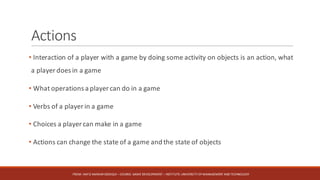 Actions
• Interaction of a player with a game by doing some activity on objects is an action, what
a player does in a game
• What operations a player can do in a game
• Verbs of a player in a game
• Choices a player can make in a game
• Actions can change the state of a game and the state of objects
FROM:	HAFIZ	AMMAR	SIDDIQUI	– COURSE:	GAME	DEVELOPMENT	– INSTITUTE:	UNIVERSITY	OF	MANAGEMENT	AND	TECHNOLOGY
 