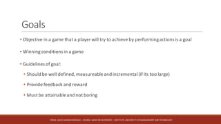 Goals
• Objective in a game that a player will try to achieve by performingactions is a goal
• Winning conditions in a game
• Guidelines of goal:
• Should be well defined, measureableand incremental(if its too large)
• Provide feedback and reward
• Must be attainableand not boring
FROM:	HAFIZ	AMMAR	SIDDIQUI	– COURSE:	GAME	DEVELOPMENT	– INSTITUTE:	UNIVERSITY	OF	MANAGEMENT	AND	TECHNOLOGY
 
