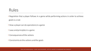 Rules
• Regulation that a player follows in a game while performing actions in order to achieve
goals is a rule
• How a player can do operationsin a game
• Laws and principles in a game
• Consequences ofthe actions
• Constraints on the actions and the goals
FROM:	HAFIZ	AMMAR	SIDDIQUI	– COURSE:	GAME	DEVELOPMENT	– INSTITUTE:	UNIVERSITY	OF	MANAGEMENT	AND	TECHNOLOGY
 