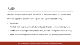 Skills
• Player’s ability acquired through some effortto do somethingwell in a game is a skill
• Player’s capacity to perform wellin a game after experienceand training
• Types of skill:
• Physical: Skills involving strength, dexterity, coordination,and physicalendurance
• Mental: Skills involvingmemory, observation,problem solvingand decision making
• Social: Skills involvingcommunication,coordination and guessingopponentmoves
FROM:	HAFIZ	AMMAR	SIDDIQUI	– COURSE:	GAME	DEVELOPMENT	– INSTITUTE:	UNIVERSITY	OF	MANAGEMENT	AND	TECHNOLOGY
 