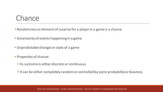 Chance
• Randomness or element of surprisefor a player in a game is a chance
• Uncertainty of events happeningin a game
• Unpredictablechanges in state of a game
• Properties of chance:
• Its outcomeis either discrete or continuous
• It can be either completely random or controlled by some probabilityor biasness
FROM:	HAFIZ	AMMAR	SIDDIQUI	– COURSE:	GAME	DEVELOPMENT	– INSTITUTE:	UNIVERSITY	OF	MANAGEMENT	AND	TECHNOLOGY
 