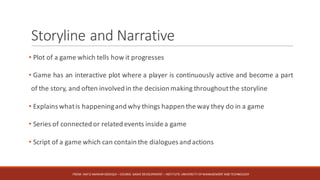 Storyline	and	Narrative
• Plot of a game which tells how it progresses
• Game has an interactive plot where a player is continuously active and become a part
of the story, and often involved in the decision making throughoutthe storyline
• Explains whatis happeningand why things happen the way they do in a game
• Series of connected or related events insidea game
• Script of a game which can contain the dialogues and actions
FROM:	HAFIZ	AMMAR	SIDDIQUI	– COURSE:	GAME	DEVELOPMENT	– INSTITUTE:	UNIVERSITY	OF	MANAGEMENT	AND	TECHNOLOGY
 