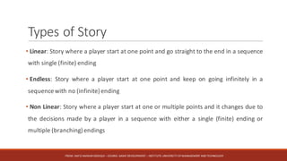 Types	of	Story
• Linear: Story where a player start at one point and go straight to the end in a sequence
with single (finite) ending
• Endless: Story where a player start at one point and keep on going infinitely in a
sequencewith no (infinite) ending
• Non Linear: Story where a player start at one or multiple points and it changes due to
the decisions made by a player in a sequence with either a single (finite) ending or
multiple (branching) endings
FROM:	HAFIZ	AMMAR	SIDDIQUI	– COURSE:	GAME	DEVELOPMENT	– INSTITUTE:	UNIVERSITY	OF	MANAGEMENT	AND	TECHNOLOGY
 