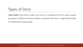 Types	of	Story
• Open Ended: Story where a player start at one or multiple points and it allows a player
to progress in different directions without a sequence with either a single (finite) ending
or multiple (branching) endings
FROM:	HAFIZ	AMMAR	SIDDIQUI	– COURSE:	GAME	DEVELOPMENT	– INSTITUTE:	UNIVERSITY	OF	MANAGEMENT	AND	TECHNOLOGY
 