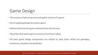 Game	Design
• The process of planningand creating the content of a game
• Art of applying design to create a game
• Defines that how the game will work from start to end
• Describes that what a game consists of and how it plays
• All basic game design components are related to each other which are gameplay,
mechanics, storylineand aesthetics
FROM:	HAFIZ	AMMAR	SIDDIQUI	– COURSE:	GAME	DEVELOPMENT	– INSTITUTE:	UNIVERSITY	OF	MANAGEMENT	AND	TECHNOLOGY
 