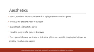 Aesthetics
• Visual, auraland haptic experiencethat a player encounters in a game
• Way a game presents itself to a player
• Overalllook and feel of a game
• How the content of a game is displayed
• Every game follows a particular artistic style which uses specific drawing techniques for
creating visuals inside a game
FROM:	HAFIZ	AMMAR	SIDDIQUI	– COURSE:	GAME	DEVELOPMENT	– INSTITUTE:	UNIVERSITY	OF	MANAGEMENT	AND	TECHNOLOGY
 