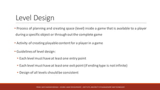 Level	Design
• Process of planning and creating space (level) inside a game that is available to a player
during a specific object or through out the complete game
• Activity of creating playablecontentfor a player in a game
• Guidelines of level design:
• Each level must haveat least one entry point
• Each level must haveat least one exit point (if ending type is not infinite)
• Design of all levels should be consistent
FROM:	HAFIZ	AMMAR	SIDDIQUI	– COURSE:	GAME	DEVELOPMENT	– INSTITUTE:	UNIVERSITY	OF	MANAGEMENT	AND	TECHNOLOGY
 