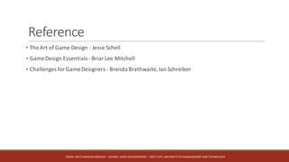 Reference
• The	Art	of	Game	Design	- Jesse	Schell	
• Game	Design	Essentials	- Briar	Lee	Mitchell
• Challenges	for	Game	Designers	- Brenda	Brathwaite,	Ian	Schreiber	
FROM:	HAFIZ	AMMAR	SIDDIQUI	– COURSE:	GAME	DEVELOPMENT	– INSTITUTE:	UNIVERSITY	OF	MANAGEMENT	AND	TECHNOLOGY
 
