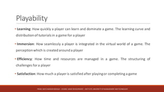 Playability
• Learning: How quickly a player can learn and dominate a game. The learning curve and
distribution of tutorials in a game for a player
• Immersion: How seamlessly a player is integrated in the virtual world of a game. The
perception which is created around a player
• Efficiency: How time and resources are managed in a game. The structuring of
challenges for a player
• Satisfaction: How much a player is satisfied after playingor completing a game
FROM:	HAFIZ	AMMAR	SIDDIQUI	– COURSE:	GAME	DEVELOPMENT	– INSTITUTE:	UNIVERSITY	OF	MANAGEMENT	AND	TECHNOLOGY
 