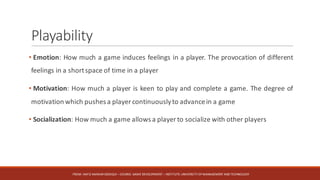Playability
• Emotion: How much a game induces feelings in a player. The provocation of different
feelings in a shortspace of time in a player
• Motivation: How much a player is keen to play and complete a game. The degree of
motivation which pushes a player continuouslyto advancein a game
• Socialization: How much a game allows a player to socialize with other players
FROM:	HAFIZ	AMMAR	SIDDIQUI	– COURSE:	GAME	DEVELOPMENT	– INSTITUTE:	UNIVERSITY	OF	MANAGEMENT	AND	TECHNOLOGY
 