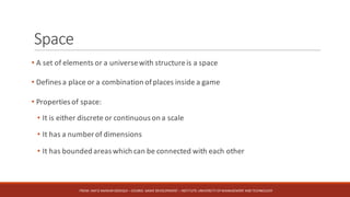 Space
• A set of elements or a universewith structureis a space
• Defines a place or a combination ofplaces inside a game
• Properties of space:
• It is either discrete or continuous on a scale
• It has a number of dimensions
• It has bounded areas which can be connected with each other
FROM:	HAFIZ	AMMAR	SIDDIQUI	– COURSE:	GAME	DEVELOPMENT	– INSTITUTE:	UNIVERSITY	OF	MANAGEMENT	AND	TECHNOLOGY
 