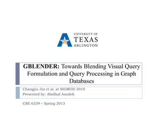 GBLENDER: Towards Blending Visual Query
 Formulation and Query Processing in Graph
                 Databases
Changjiu Jin et al. at SIGMOD 2010
Presented by: Abolfazl Asudeh

CSE 6339 – Spring 2013
 