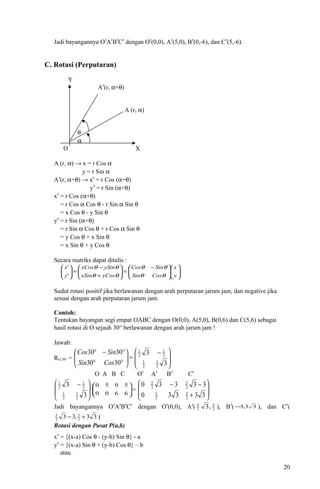 Jadi bayangannya O′A′B′C′ dengan O′(0,0), A′(5,0), B′(0,-6), dan C′(5,-6).
C. Rotasi (Perputaran)
Y
A′(r, α+θ)
A (r, α)
θ
α
O X
A (r, α) → x = r Cos α
y = r Sin α
A′(r, α+θ) → x′ = r Cos (α+θ)
y′ = r Sin (α+θ)
x′ = r Cos (α+θ)
= r Cos α Cos θ - r Sin α Sin θ
= x Cos θ - y Sin θ
y′ = r Sin (α+θ)
= r Sin α Cos θ + r Cos α Sin θ
= y Cos θ + x Sin θ
= x Sin θ + y Cos θ
Secara matriks dapat ditulis :











 −
=





+
−
=





y
x
CosSin
SinCos
yCosxSin
ySinxCos
y
x
θθ
θθ
θθ
θθ
'
'
Sudut rotasi positif jika berlawanan dengan arah perputaran jarum jam, dan negative jika
sesuai dengan arah perputaran jarum jam.
Contoh:
Tentukan bayangan segi empat OABC dengan O(0,0), A(5,0), B(0,6) dan C(5,6) sebagai
hasil rotasi di O sejauh 30° berlawanan dengan arah jarum jam !
Jawab:
RO,30° = 






 −
=





°°
°−°
3
3
3030
3030
2
1
2
1
2
1
2
1
CosSin
SinCos
O A B C O′ A′ B′ C′







 −
3
3
2
1
2
1
2
1
2
1






6600
5050
= 







+
−−
33330
33330
2
5
2
5
2
5
2
5
Jadi bayangannya O′A′B′C′ dengan O′(0,0), A′( 2
5
2
5
,3 ), B′( 33,3− ), dan C′(
33,33 2
5
2
5
+− )
Rotasi dengan Pusat P(a,b)
x′ = {(x-a) Cos θ - (y-b) Sin θ} - a
y′ = {(x-a) Sin θ + (y-b) Cos θ} – b
atau
20
 