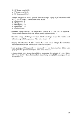 b. 180° dengan pusat O(0,0).
c. 90° dengan pusat P(1,2).
d. -90° dengan pusat O(0,0).
5. Dengan menggunakan matriks operator, tentukan bayangan segitiga PQR dengan titik sudut
P(2,3), Q(-1,5) dan R(2,2) akibat pencerminan berikut:
a. terhadap sumbu X
b. terhadap sumbu Y
c. terhadap garis y = x
d. terhadap garis y = -x
e. terhadap titik asal
6. Diberikan segitiga sama kaki ABC dengan AB = 6 cm dan AC = 5 cm. Titik Odi tengah AC.
Tentukan hasil dilatasi segitiga ABC dengan pusat O dan factor dilatasi 2 !
7. Diberikan persegi ABCD dengan sisi 10 cm. Titik O perpotongan AC dan BD. Tentukan hasil
dilatasi persegi ABCD dengan pusat O dan factor dilatasi 4
3
!
8. Segitiga ABC siku-siku di A, AB = 6 cm dan AC = 8 cm. Titik O di tengah BC. Gambarkan
hasil dilatasi segitiga ABC dengan pusat O dan factor dilatai 3 !
9. Jajar genjang ABCD dengan AB = 8 cm dan AD = 6 cm. Gambarkan hasil dilatasi jajar
genjang tersebut apabila memiliki pusat A dan factor dilatasi 2 !
10. Layang-layang PQRS dengan diagonal PR QS berpotongan di O sehingga OP = OR = 2 cm,
OQ = 4 cm dan OS = 2 cm. Tentukan hasil dilatasi laying-layang PQRS dengan pusat O dan
factor dilatasi 2 !
24
 
