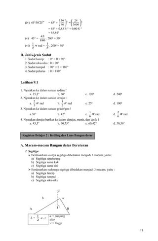(iv) 65°50′25′′ = 65° + 





60
50
° 





+
3600
24
°
= 65° + 0,83 3 ° + 0,00 6 °
= 65,84°
(v) 45° =
180
45
. 200g
= 50g
(vi) π
5
1
rad =
5
1
. 200g
= 40g
D. Jenis-jenis Sudut
1. Sudut lancip : 0° < θ < 90°
2. Sudut siku-siku : θ = 90°
3. Sudut tumpul : 90° < θ < 180°
4. Sudut pelurus : θ = 180°
Latihan 9.1
1. Nyatakan ke dalam satuan radian !
a. 15,3° b. 60° c. 120g
d. 240g
2. Nyatakan ke dalam satuan derajat 1
a. π
3
2
rad b. π
2
1
rad c. 25g
d. 100g
3. Nyatakan ke dalam satuan grade/gon !
a.30° b. 42° c. π
6
1
rad d. π
6
2
rad
4. Nyatakan derajat berikut ke dalam derajat, menit, dan detik 1
a. 45,5° b. 60,75° c. 60,42° d. 50,36°
A. Macam-macam Bangun datar Beraturan
1. Segitiga
 Berdasarkan sisinya segitiga dibedakan menjadi 3 macam, yaitu :
a) Segitiga sembarang
b) Segitiga sama kaki
c) Segitiga sama sisi
 Berdasarkan sudutnya segitiga dibedakan menjadi 3 macam, yaitu :
a) Segitiga lancip
b) Segitiga tumpul
c) Segitiga siku-siku
C
b a
A c B
L =
2
1
a . t
a = panjang
alas
t = tinggi
11
Kegiatan Belajar 2 : Keliling dan Luas Bangun datar
t
 