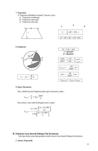 7. Trapesium
 Trapesium dibedakan menjadi 3 macam, yaitu :
a) Trapesium sembarang
b) Trapesium sama kaki
c) Trapesium siku-siku
D C
A B
L =
2
1
(AB + CD) . t
K = AB + BC + CD +DA
8. Lingkaran
C
A B
E
D
L = π r2
=
4
π
d2
K = 2 π r = π d
r = jari-jari
d = diameter
juringBPC
juringAPC
L
L
BC
AC
BPC
APC
=
∩
∩
=
∠
∠
LjuringAPC =
°360
α
π r2
∩AC =
°360
α
2 π r
Ltembereng = Ljuring - Lsegitiga
9. Segi-n Beraturan
Jika r adalah jari-jari lingkaran pada segi-n beraturan, maka :
Lsegi-n =
2
n
r2
Sin
n
°360
Jika sisinya s dan sudut kelilingnya ada n, maka :
Lsegi-n =





 °−





 °−
n
n
Sin
n
n
Sinsn
180).2(
.2
2
180).2(
.. 22
B. Taksiran Luas daerah bidang Tak beraturan
Ada tiga aturan yang dipergunakan untuk mencari luas daerah bidang tak beraturan .
1. Aturan Trapesoida
13
t
Q
α
P
 