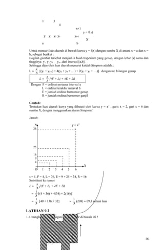 1 3
4
n+1
y = f(x)
y1 y2 y3 y4 yn+1
X
a b
Untuk mencari luas daerah di bawah kurva y = f(x) dengan sumbu X di antara x = a dan x =
b, sebagai berikut :
Bagilah gambar tersebut menjadi n buah trapezium yang genap, dengan lebar (s) sama dan
tingginya y1, y2, y3, … , yn+1 dari interval [a,b].
Sehingga diperoleh luas daerah menurut kaidah Simpson adalah ;:
L ≈
3
s
[(y1 + yn+1) + 4(y2 + y4 + …) + 2(y3 + y5 + …)] dengan n∈ bilangan genap
L ≈
3
s
[(F + L) + 4E + 2R
Dengan F = ordinat pertama interval a
L = ordinat terakhir interval b
E = jumlah ordinat bernomor genap
R = jumlah ordinat bernomor ganjil
Contoh:
Tentukan luas daerah kurva yang dibatasi oleh kurva y = x2
, garis x = 2, gari x = 6 dan
sumbu X, dengan menggunakan aturan Simpson !
Jawab:
Y y = x2
36
25
16
9
4
, , , , , , X
O 1 2 3 4 5 6
s = 1, F = 4, L = 36, E = 9 + 25 = 34, R = 16
Substitusi ke rumus
L ≈
3
s
[(F + L) + 4E + 2R
≈
3
1
[(4 + 36) + 4(34) + 2(16)]
≈
3
1
[40 + 136 + 32] ≈
3
1
(208) ≈ 69,3 satuan luas
LATIHAN 9.2
1. Hitunglah daerah bangun datar gambar di bawah ini !
.
16
 