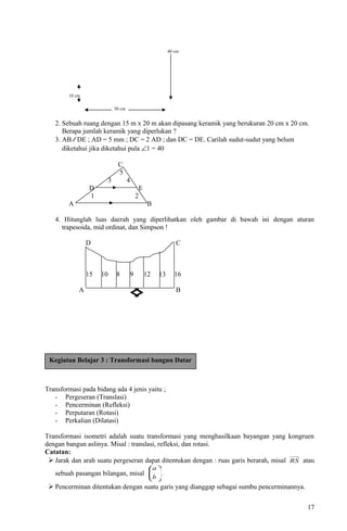 40 cm
10 cm
50 cm
2. Sebuah ruang dengan 15 m x 20 m akan dipasang keramik yang berukuran 20 cm x 20 cm.
Berapa jumlah keramik yang diperlukan ?
3. AB ⁄⁄ DE ; AD = 5 mm ; DC = 2 AD ; dan DC = DE. Carilah sudut-sudut yang belum
diketahui jika diketahui pula ∠1 = 40
C
5
3 4
D E
1 2
A B
4. Hitunglah luas daerah yang diperlihatkan oleh gambar di bawah ini dengan aturan
trapesoida, mid ordinat, dan Simpson !
D C
15 10 8 9 12 13 16
A B
4
Transformasi pada bidang ada 4 jenis yaitu ;
- Pergeseran (Translasi)
- Pencerminan (Refleksi)
- Perputaran (Rotasi)
- Perkalian (Dilatasi)
Transformasi isometri adalah suatu transformasi yang menghasilkaan bayangan yang kongruen
dengan bangun aslinya. Misal : translasi, refleksi, dan rotasi.
Catatan:
 Jarak dan arah suatu pergeseran dapat ditentukan dengan : ruas garis berarah, misal RS atau
sebuah pasangan bilangan, misal 





b
a
.
 Pencerminan ditentukan dengan suatu garis yang dianggap sebagai sumbu pencerminannya.
17
Kegiatan Belajar 3 : Transformasi bangun Datar
 