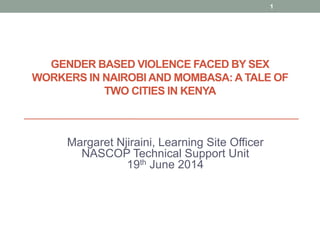 GENDER BASED VIOLENCE FACED BY SEX
WORKERS IN NAIROBI AND MOMBASA: A TALE OF
TWO CITIES IN KENYA
Margaret Njiraini, Learning Site Officer
NASCOP Technical Support Unit
19th June 2014
1
 