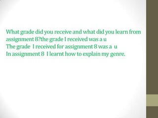 What grade did you receive and what did you learn from
assignment 8?the grade I received was a u
The grade I received for assignment 8 was a u
In assignment 8 I learnt how to explain my genre.