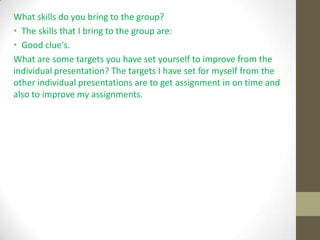 What skills do you bring to the group?
• The skills that I bring to the group are:
• Good clue's.
What are some targets you have set yourself to improve from the
individual presentation? The targets I have set for myself from the
other individual presentations are to get assignment in on time and
also to improve my assignments.