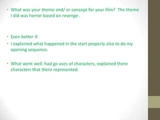 • What was your theme and/ or concept for your film? The theme
I did was horror based on revenge .
• Even better if:
• I explained what happened in the start properly also to do my
opening sequence.
• What went well: had go uses of characters, explained there
characters that there represented.