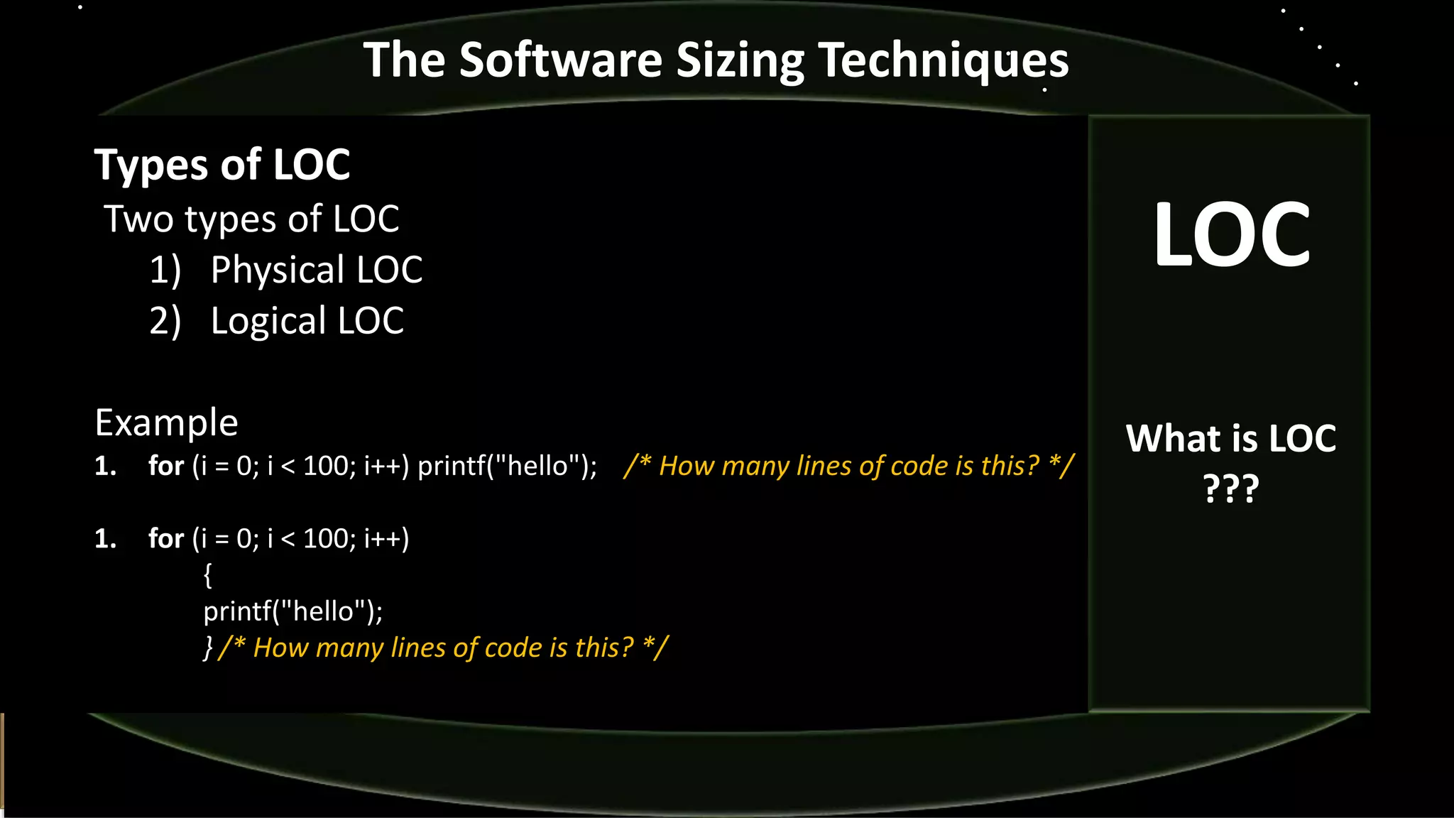 The Software Sizing Techniques
Types of LOC
Two types of LOC
1) Physical LOC
2) Logical LOC
Example
1. for (i = 0; i < 100; i++) printf("hello"); /* How many lines of code is this? */
1. for (i = 0; i < 100; i++)
{
printf("hello");
} /* How many lines of code is this? */
LOC
What is LOC
???
 