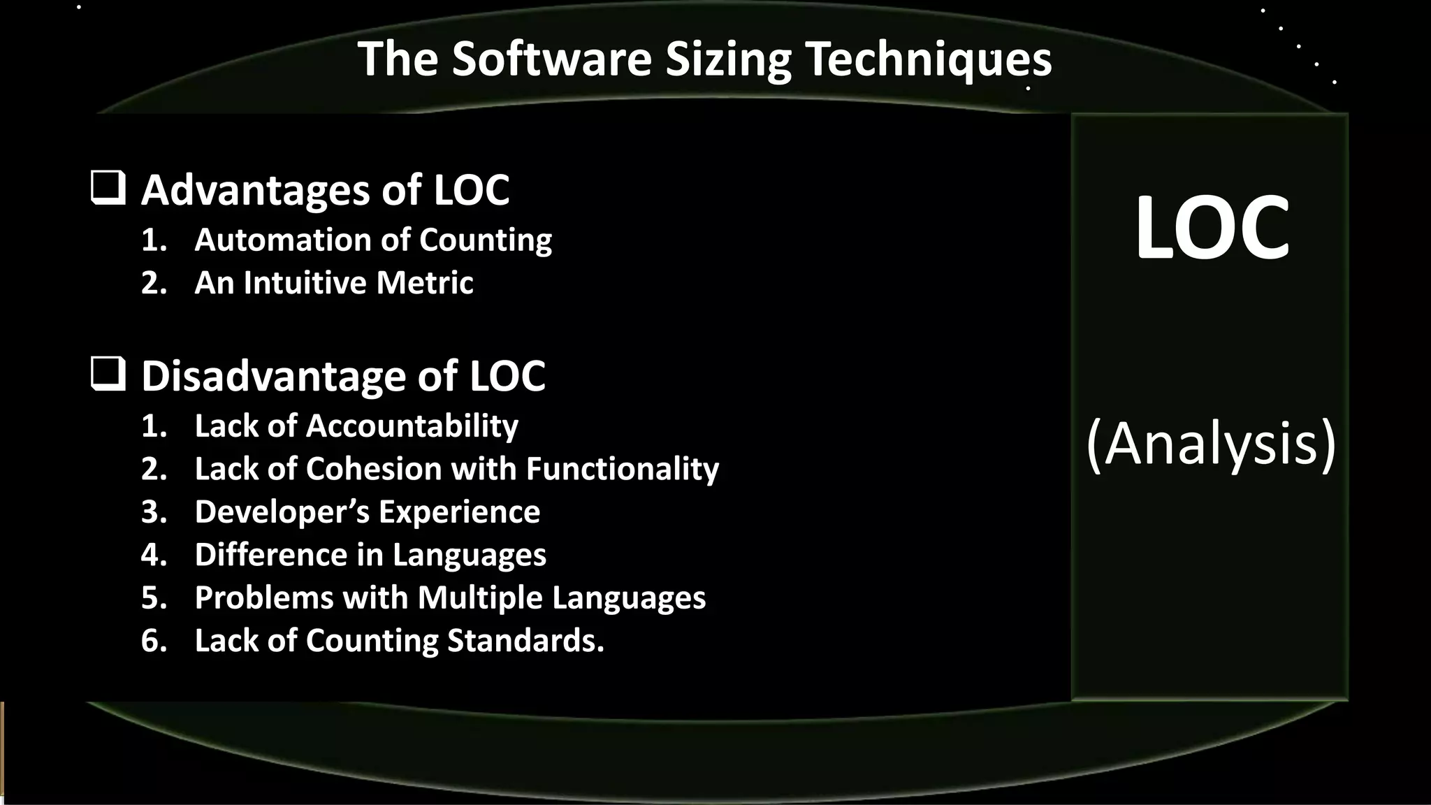  Advantages of LOC
1. Automation of Counting
2. An Intuitive Metric
 Disadvantage of LOC
1. Lack of Accountability
2. Lack of Cohesion with Functionality
3. Developer’s Experience
4. Difference in Languages
5. Problems with Multiple Languages
6. Lack of Counting Standards.
The Software Sizing Techniques
LOC
(Analysis)
 