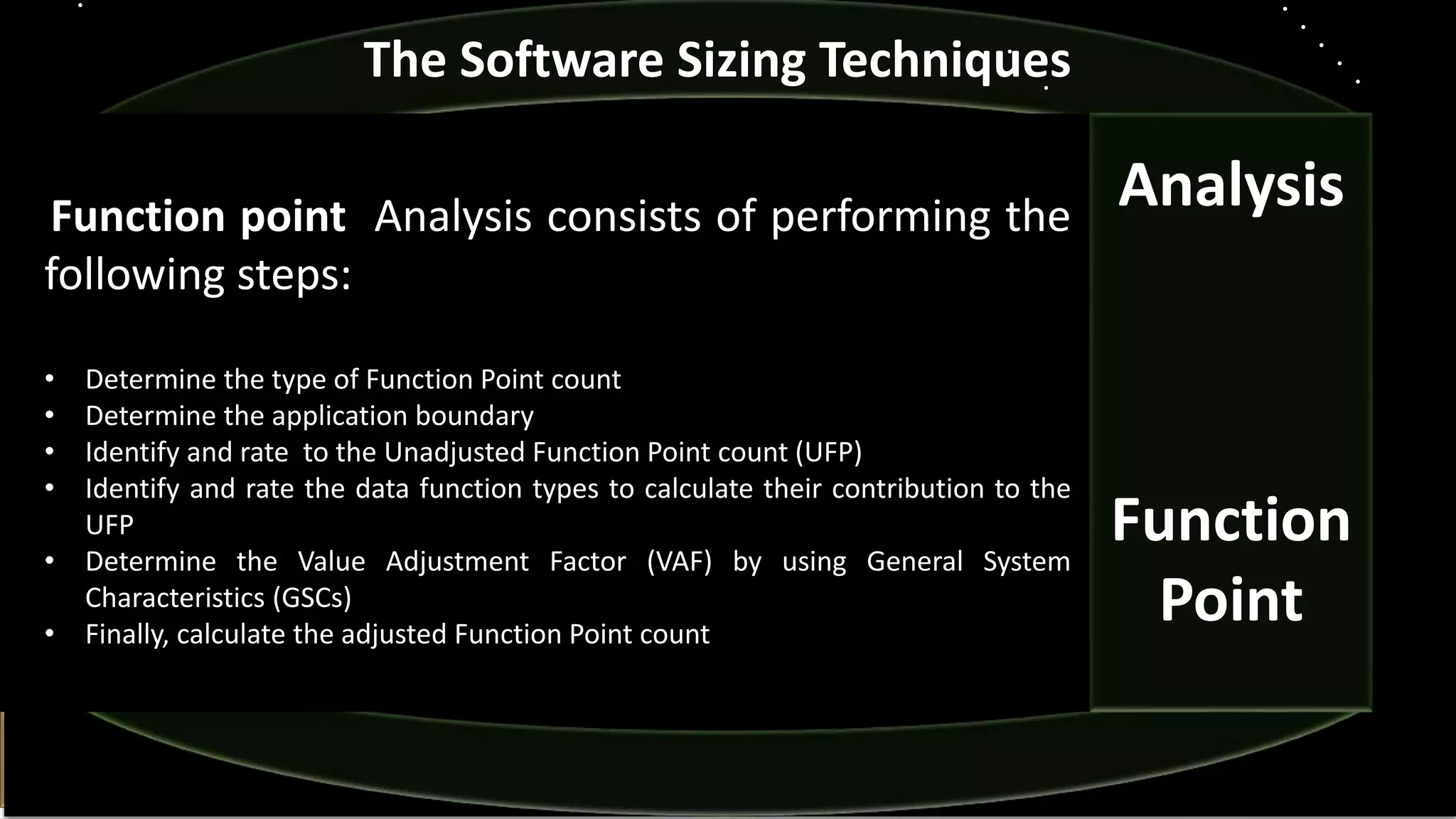 Analysis
Function
Point
The Software Sizing Techniques
Function point Analysis consists of performing the
following steps:
• Determine the type of Function Point count
• Determine the application boundary
• Identify and rate to the Unadjusted Function Point count (UFP)
• Identify and rate the data function types to calculate their contribution to the
UFP
• Determine the Value Adjustment Factor (VAF) by using General System
Characteristics (GSCs)
• Finally, calculate the adjusted Function Point count
 