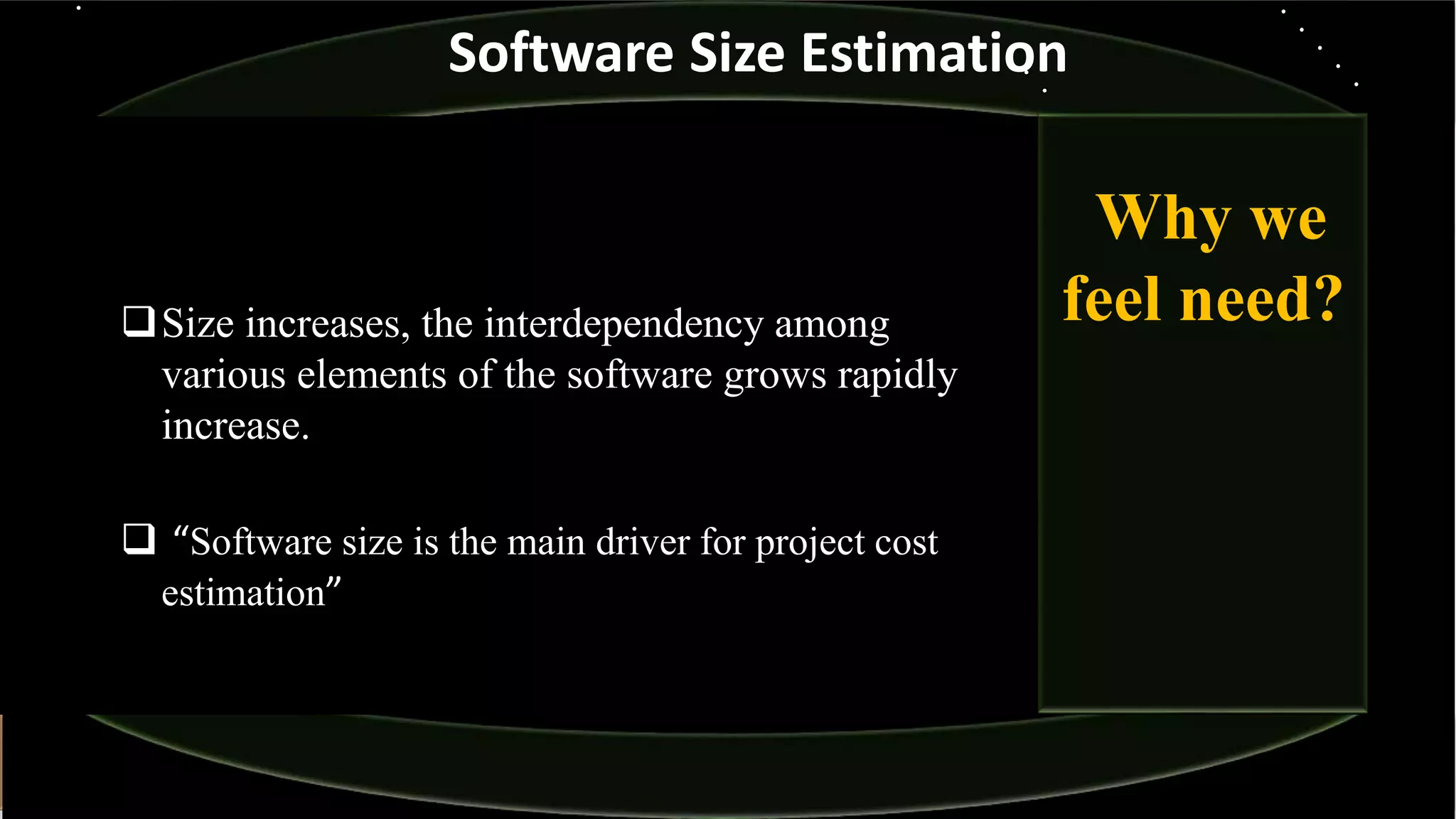 Size increases, the interdependency among
various elements of the software grows rapidly
increase.
 “Software size is the main driver for project cost
estimation”
Why we
feel need?
Software Size Estimation
 