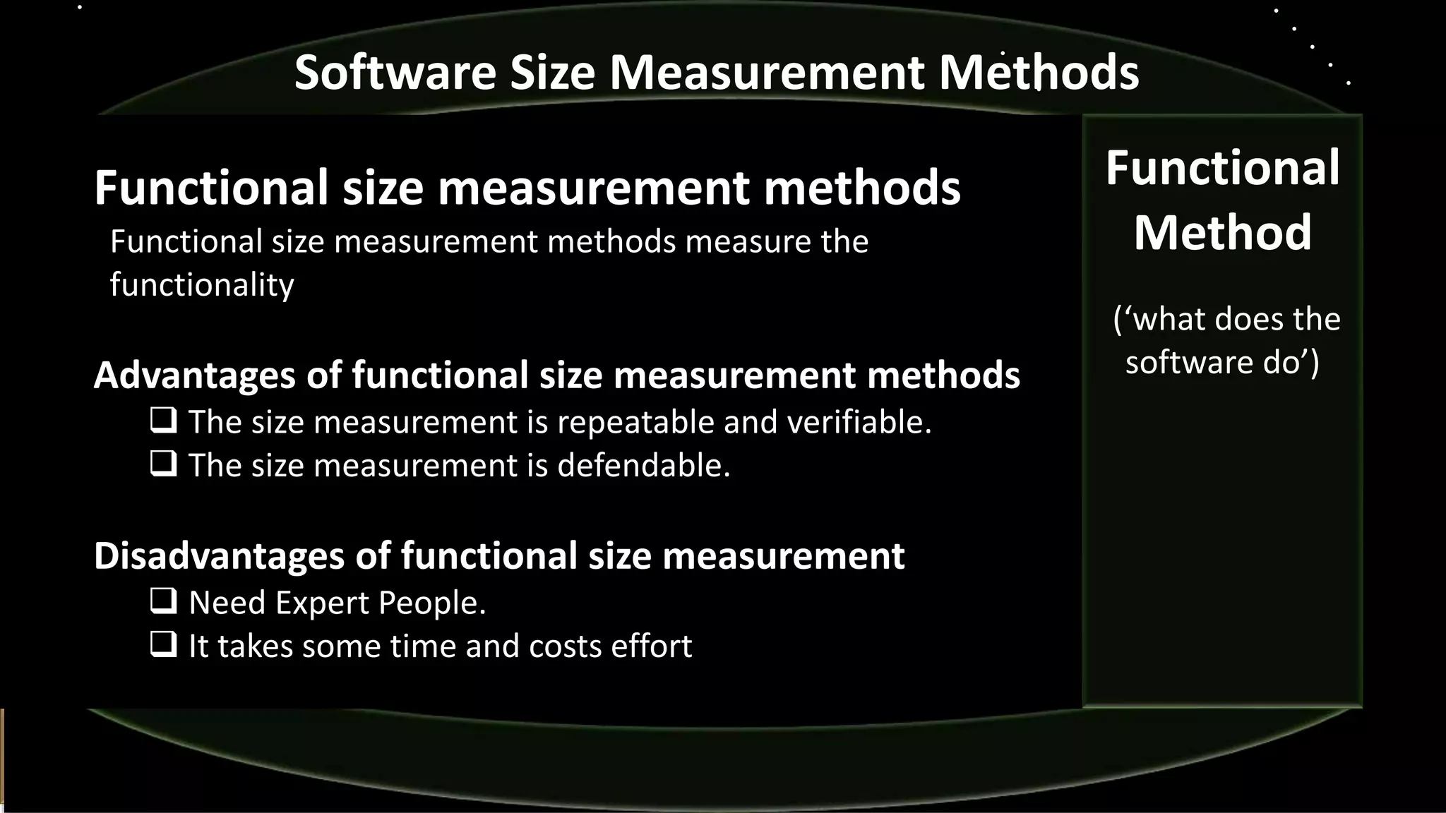 Functional size measurement methods
Functional size measurement methods measure the
functionality
Advantages of functional size measurement methods
 The size measurement is repeatable and verifiable.
 The size measurement is defendable.
Disadvantages of functional size measurement
 Need Expert People.
 It takes some time and costs effort
Software Size Measurement Methods
Functional
Method
(‘what does the
software do’)
 
