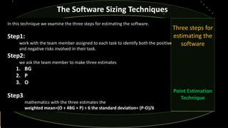 Three steps for
estimating the
software
Point Estimation
Technique
The Software Sizing Techniques
In this technique we examine the three steps for estimating the software.
Step1:
work with the team member assigned to each task to identify both the positive
and negative risks involved in their task.
Step2:
we ask the team member to make three estimates
1. BG
2. P
3. O
Step3:
mathematics with the three estimates the
weighted mean=(O + 4BG + P) ÷ 6 the standard deviation= (P-O)/6
 