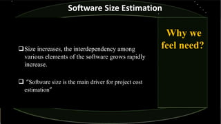Size increases, the interdependency among
various elements of the software grows rapidly
increase.
 “Software size is the main driver for project cost
estimation”
Why we
feel need?
Software Size Estimation
 