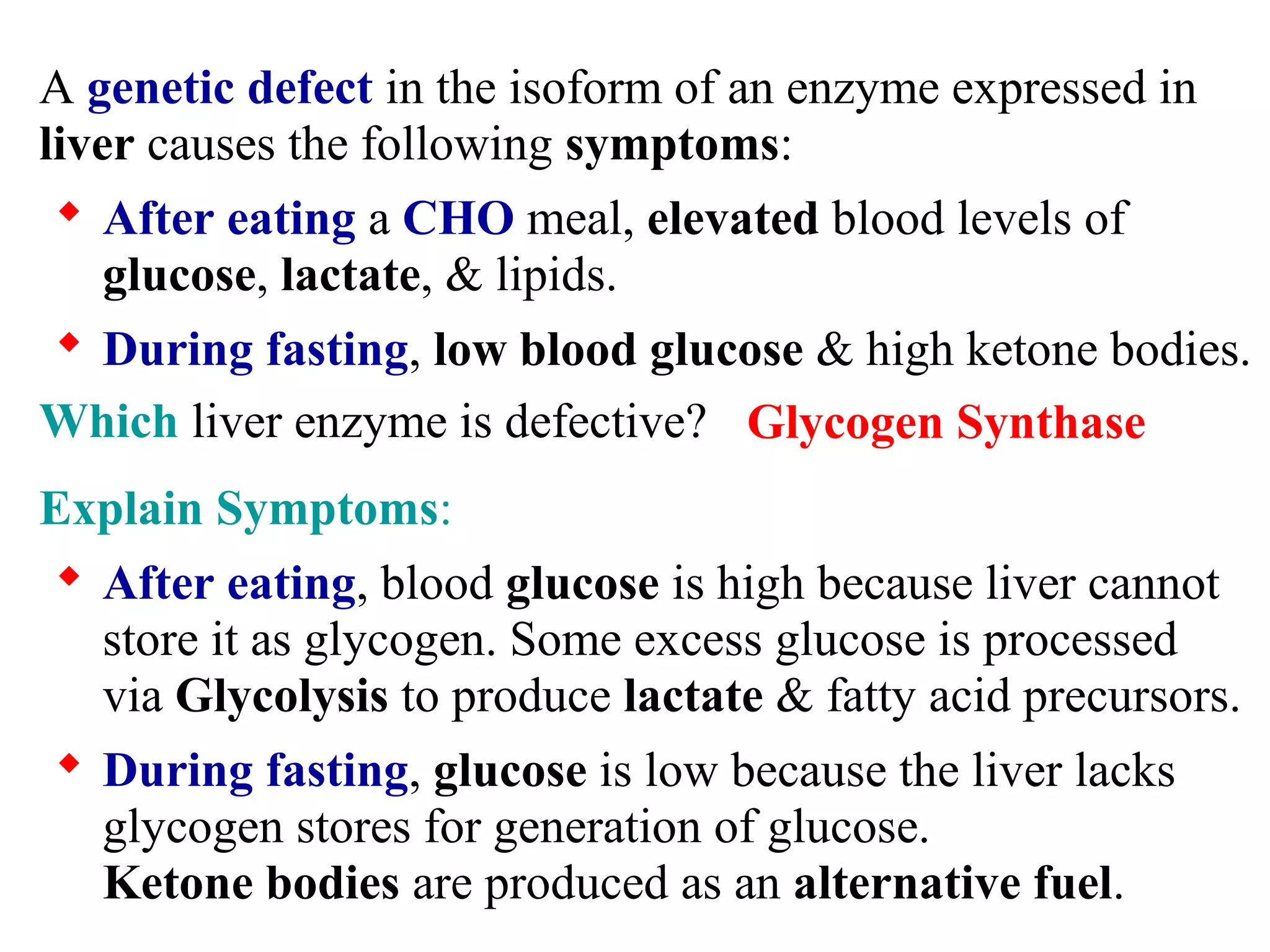 A genetic defect in the isoform of an enzyme expressed in
liver causes the following symptoms:
 After eating a CHO meal, elevated blood levels of
glucose, lactate, & lipids.
 During fasting, low blood glucose & high ketone bodies.
Which liver enzyme is defective?
Explain Symptoms:
 After eating, blood glucose is high because liver cannot
store it as glycogen. Some excess glucose is processed
via Glycolysis to produce lactate & fatty acid precursors.
 During fasting, glucose is low because the liver lacks
glycogen stores for generation of glucose.
Ketone bodies are produced as an alternative fuel.
Glycogen Synthase
 
