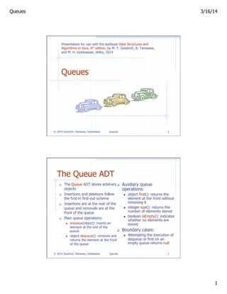 Queues 3/16/14
1
Queues 1
Queues
© 2014 Goodrich, Tamassia, Goldwasser
Presentation for use with the textbook Data Structures and
Algorithms in Java, 6th edition, by M. T. Goodrich, R. Tamassia,
and M. H. Goldwasser, Wiley, 2014
Queues 2
The Queue ADT
q  The Queue ADT stores arbitrary
objects
q  Insertions and deletions follow
the first-in first-out scheme
q  Insertions are at the rear of the
queue and removals are at the
front of the queue
q  Main queue operations:
n  enqueue(object): inserts an
element at the end of the
queue
n  object dequeue(): removes and
returns the element at the front
of the queue
q  Auxiliary queue
operations:
n  object first(): returns the
element at the front without
removing it
n  integer size(): returns the
number of elements stored
n  boolean isEmpty(): indicates
whether no elements are
stored
q  Boundary cases:
n  Attempting the execution of
dequeue or first on an
empty queue returns null
© 2014 Goodrich, Tamassia, Goldwasser
 