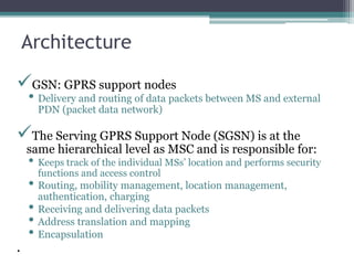 Architecture
GSN: GPRS support nodes
• Delivery and routing of data packets between MS and external
PDN (packet data network)
The Serving GPRS Support Node (SGSN) is at the
same hierarchical level as MSC and is responsible for:
• Keeps track of the individual MSs’ location and performs security
functions and access control
• Routing, mobility management, location management,
authentication, charging
• Receiving and delivering data packets
• Address translation and mapping
• Encapsulation
.
 