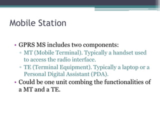 Mobile Station
• GPRS MS includes two components:
▫ MT (Mobile Terminal). Typically a handset used
to access the radio interface.
▫ TE (Terminal Equipment). Typically a laptop or a
Personal Digital Assistant (PDA).
• Could be one unit combing the functionalities of
a MT and a TE.
 