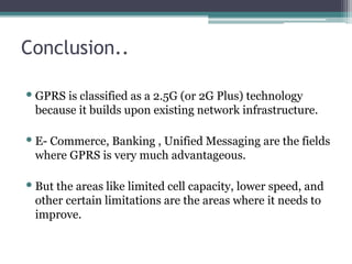 Conclusion..
•GPRS is classified as a 2.5G (or 2G Plus) technology
because it builds upon existing network infrastructure.
•E- Commerce, Banking , Unified Messaging are the fields
where GPRS is very much advantageous.
•But the areas like limited cell capacity, lower speed, and
other certain limitations are the areas where it needs to
improve.
 