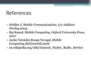 References
• Schiller J, Mobile Communications, 2/e-Addison
Weslay,2003.
• Raj Kamal, Mobile Computing, Oxford University Press,
2007
• Asoke Talukder,Roopa Yavagal, Mobile
Computing,McGrawhill,2006
• en.wikipedia.org/wiki/General_Packet_Radio_Service
 