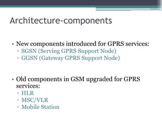 Architecture-components
• New components introduced for GPRS services:
▫ SGSN (Serving GPRS Support Node)
▫ GGSN (Gateway GPRS Support Node)
• Old components in GSM upgraded for GPRS
services:
▫ HLR
▫ MSC/VLR
▫ Mobile Station
 
