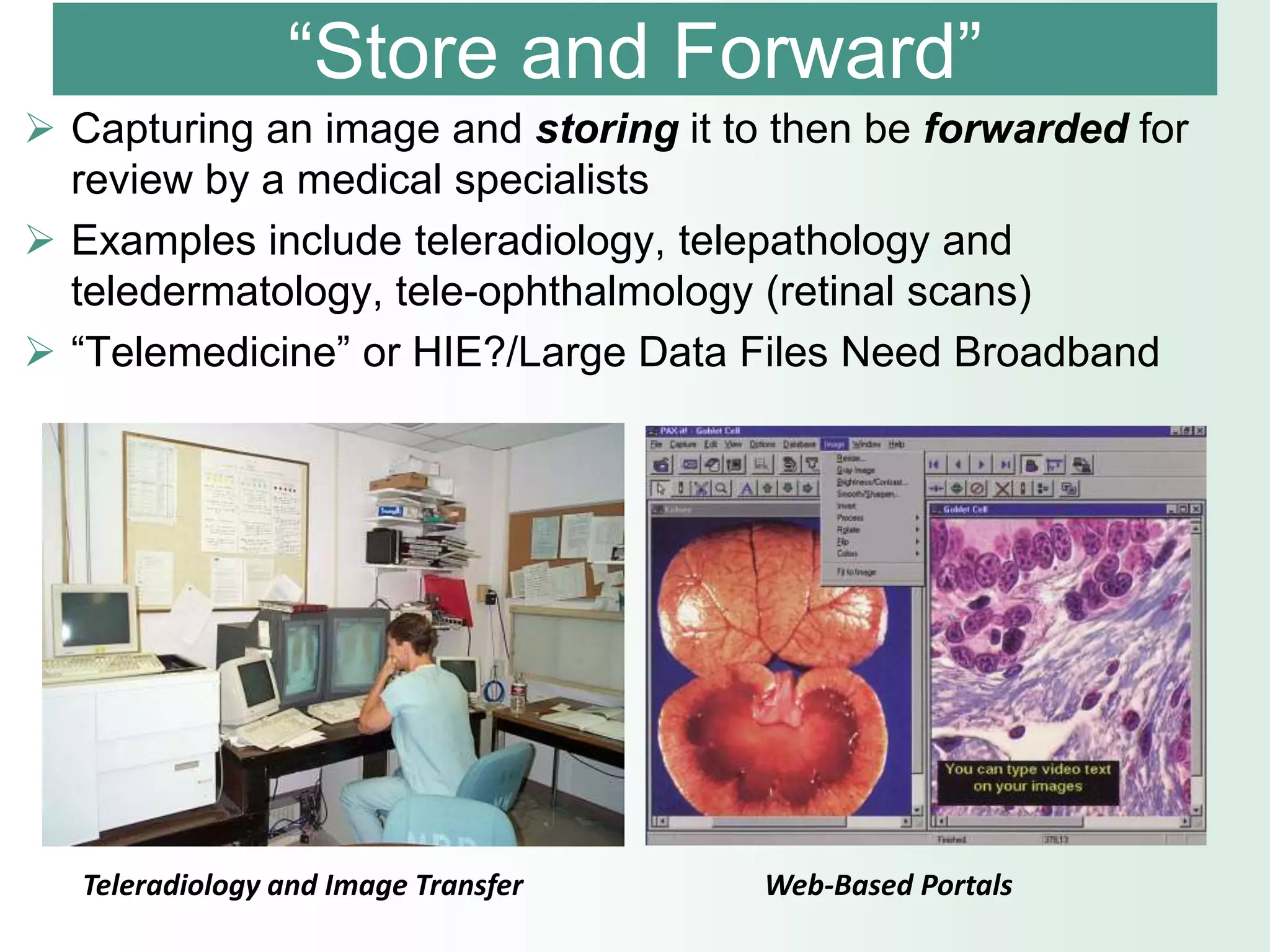 “Store and Forward”
 Capturing an image and storing it to then be forwarded for
  review by a medical specialists
 Examples include teleradiology, telepathology and
  teledermatology, tele-ophthalmology (retinal scans)
 “Telemedicine” or HIE?/Large Data Files Need Broadband




   Teleradiology and Image Transfer   Web-Based Portals
 