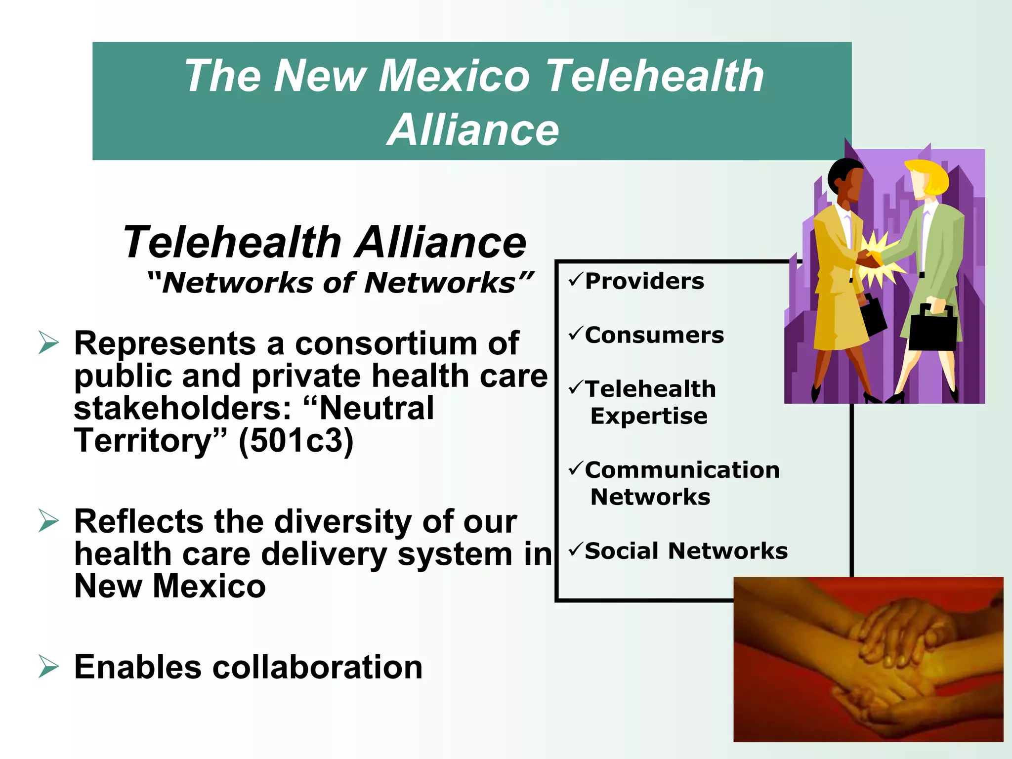 The New Mexico Telehealth
                 Alliance

     Telehealth Alliance
      “Networks of Networks”       Providers

                                   Consumers
 Represents a consortium of
  public and private health care   Telehealth
  stakeholders: “Neutral            Expertise
  Territory” (501c3)
                                   Communication
                                    Networks
 Reflects the diversity of our
  health care delivery system in   Social Networks
  New Mexico

 Enables collaboration
 