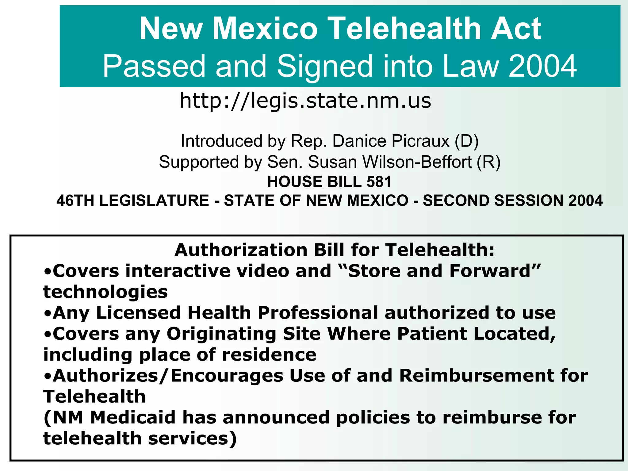 New Mexico Telehealth Act
      Passed and Signed into Law 2004
              http://legis.state.nm.us
              Introduced by Rep. Danice Picraux (D)
            Supported by Sen. Susan Wilson-Beffort (R)
                        HOUSE BILL 581
 46TH LEGISLATURE - STATE OF NEW MEXICO - SECOND SESSION 2004


              Authorization Bill for Telehealth:
•Covers interactive video and “Store and Forward”
technologies
•Any Licensed Health Professional authorized to use
•Covers any Originating Site Where Patient Located,
including place of residence
•Authorizes/Encourages Use of and Reimbursement for
Telehealth
(NM Medicaid has announced policies to reimburse for
telehealth services)
 