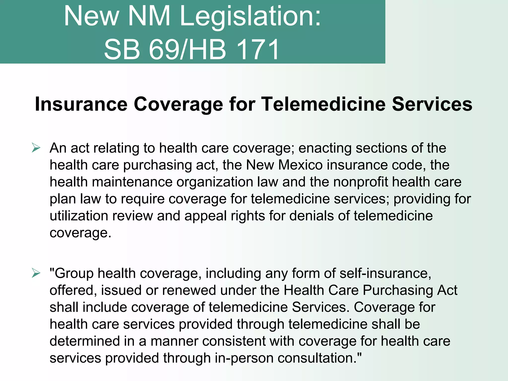 New NM Legislation:
       SB 69/HB 171
Insurance Coverage for Telemedicine Services

 An act relating to health care coverage; enacting sections of the
  health care purchasing act, the New Mexico insurance code, the
  health maintenance organization law and the nonprofit health care
  plan law to require coverage for telemedicine services; providing for
  utilization review and appeal rights for denials of telemedicine
  coverage.

 "Group health coverage, including any form of self-insurance,
  offered, issued or renewed under the Health Care Purchasing Act
  shall include coverage of telemedicine Services. Coverage for
  health care services provided through telemedicine shall be
  determined in a manner consistent with coverage for health care
  services provided through in-person consultation."
 