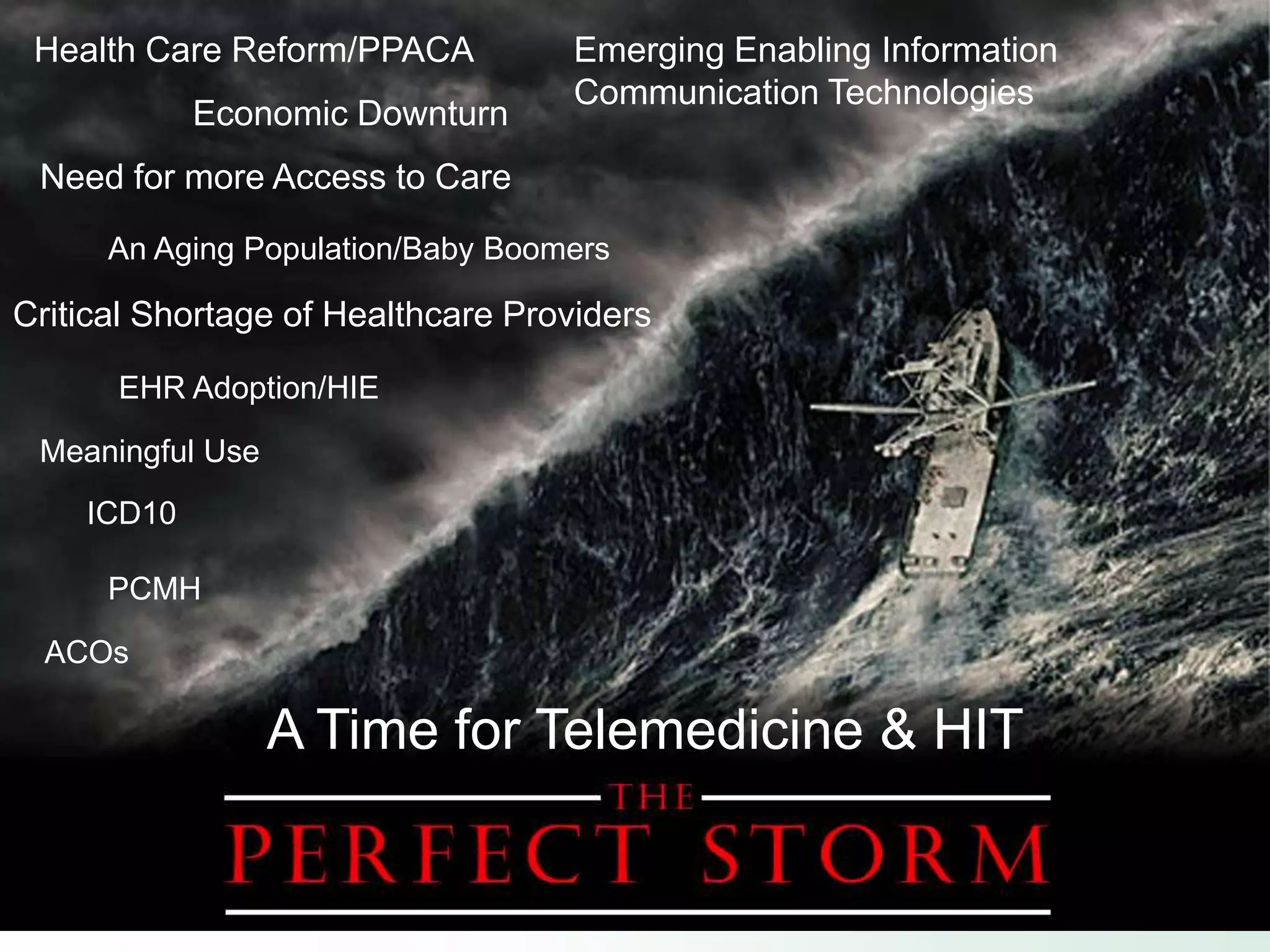 Health Care Reform/PPACA          Emerging Enabling Information
                                   Communication Technologies
            Economic Downturn
 Need for more Access to Care
      An Aging Population/Baby Boomers

Critical Shortage of Healthcare Providers

      EHR Adoption/HIE

 Meaningful Use
    ICD10

      PCMH

  ACOs

                  A Time for Telemedicine & HIT
 