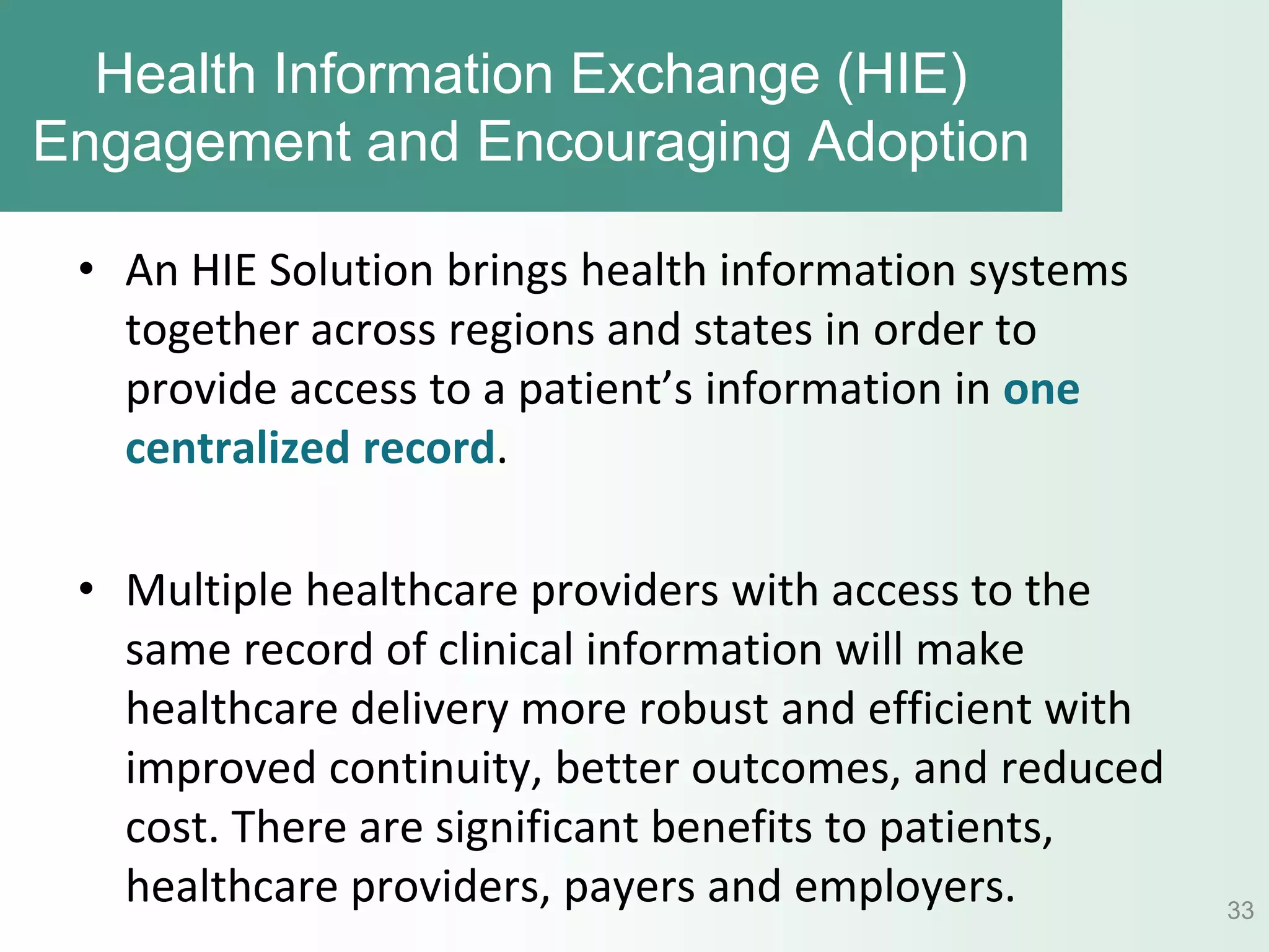 Health Information Exchange (HIE)
Engagement and Encouraging Adoption

 • An HIE Solution brings health information systems
   together across regions and states in order to
   provide access to a patient’s information in one
   centralized record.

 • Multiple healthcare providers with access to the
   same record of clinical information will make
   healthcare delivery more robust and efficient with
   improved continuity, better outcomes, and reduced
   cost. There are significant benefits to patients,
   healthcare providers, payers and employers.          33
 