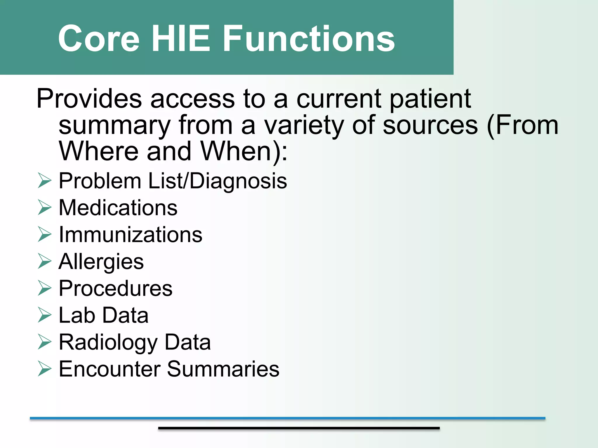 Core HIE Functions
Provides access to a current patient
 summary from a variety of sources (From
 Where and When):
 Problem List/Diagnosis
 Medications
 Immunizations
 Allergies
 Procedures
 Lab Data
 Radiology Data
 Encounter Summaries
 