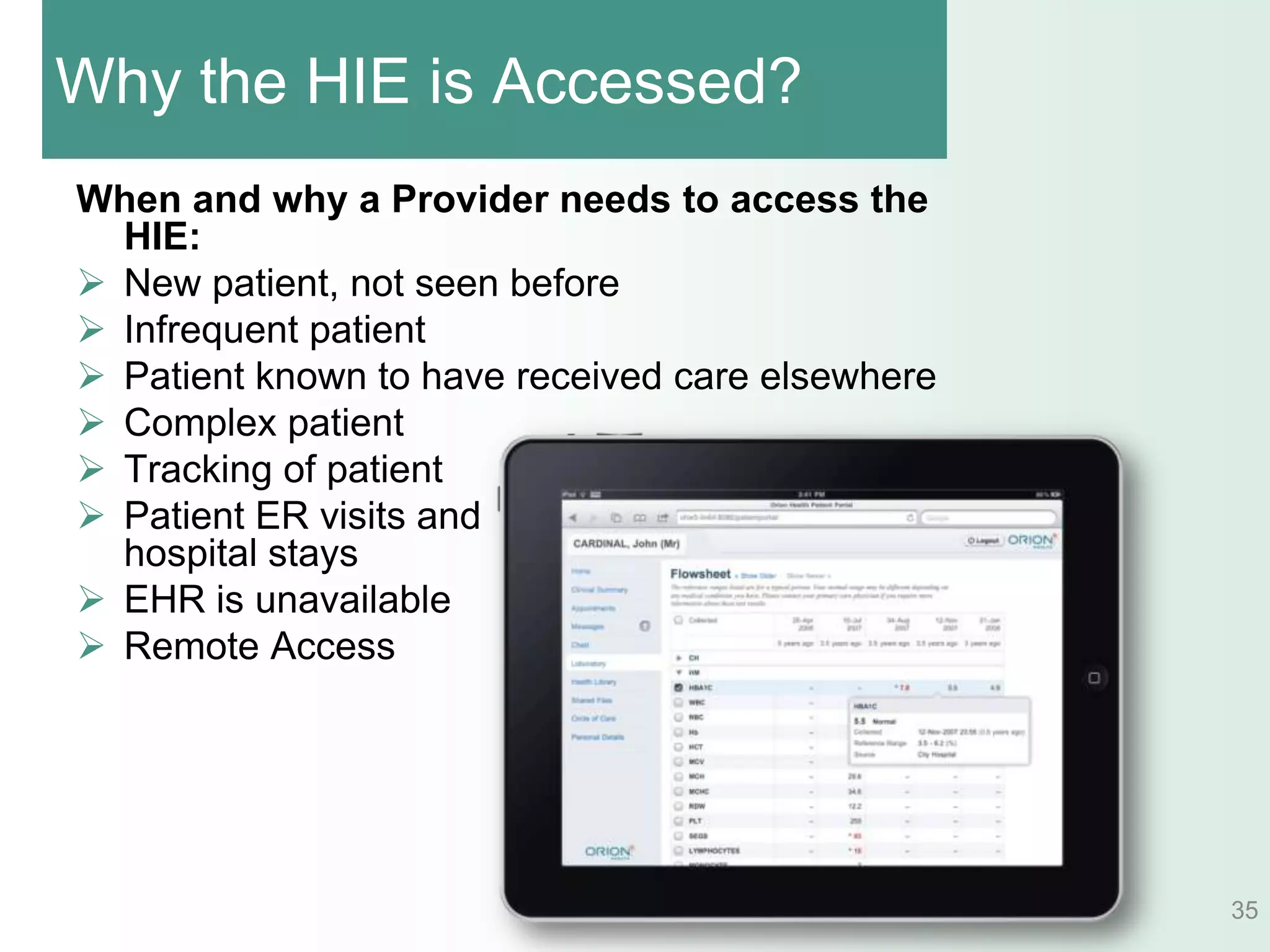 Why the HIE is Accessed?
When and why a Provider needs to access the
  HIE:
 New patient, not seen before
 Infrequent patient
 Patient known to have received care elsewhere
 Complex patient
 Tracking of patient
 Patient ER visits and
  hospital stays
 EHR is unavailable
 Remote Access




                                                  35
 